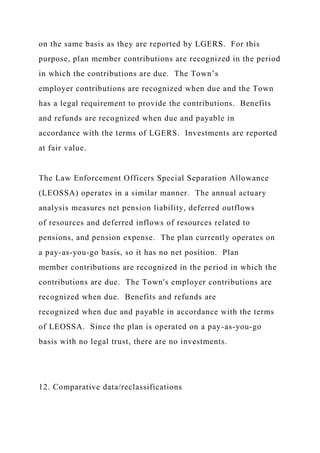 on the same basis as they are reported by LGERS. For this
purpose, plan member contributions are recognized in the period
in which the contributions are due. The Town’s
employer contributions are recognized when due and the Town
has a legal requirement to provide the contributions. Benefits
and refunds are recognized when due and payable in
accordance with the terms of LGERS. Investments are reported
at fair value.
The Law Enforcement Officers Special Separation Allowance
(LEOSSA) operates in a similar manner. The annual actuary
analysis measures net pension liability, deferred outflows
of resources and deferred inflows of resources related to
pensions, and pension expense. The plan currently operates on
a pay-as-you-go basis, so it has no net position. Plan
member contributions are recognized in the period in which the
contributions are due. The Town's employer contributions are
recognized when due. Benefits and refunds are
recognized when due and payable in accordance with the terms
of LEOSSA. Since the plan is operated on a pay-as-you-go
basis with no legal trust, there are no investments.
12. Comparative data/reclassifications
 