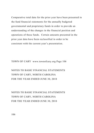 Comparative total data for the prior year have been presented in
the fund financial statements for the annually budgeted
governmental and proprietary funds in order to provide an
understanding of the changes in the financial position and
operations of these funds. Certain amounts presented in the
prior year data have been reclassified in order to be
consistent with the current year’s presentation.
TOWN OF CARY www.townofcary.org Page 106
NOTES TO BASIC FINANCIAL STATEMENTS
TOWN OF CARY, NORTH CAROLINA
FOR THE YEAR ENDED JUNE 30, 2018
NOTES TO BASIC FINANCIAL STATEMENTS
TOWN OF CARY, NORTH CAROLINA
FOR THE YEAR ENDED JUNE 30, 2018
106
 