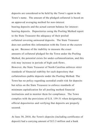 deposits are considered to be held by the Town’s agent in the
Town’s name. The amount of the pledged collateral is based on
an approved averaging method for non-interest
bearing deposits and the actual current balance for interest-
bearing deposits. Depositories using the Pooling Method report
to the State Treasurer the adequacy of their pooled
collateral covering uninsured deposits. The State Treasurer
does not confirm this information with the Town or the escrow
ag ent. Because of the inability to measure the exact
amounts of collateral pledged for the Town under the Pooling
Method, the potential exists for under-collateralization, and this
risk may increase in periods of high cash flows.
However, the State Treasurer of North Carolina enforces strict
standards of financial stability for each depository that
collateralizes public deposits under the Pooling Method. The
Town has no policy regarding custodial credit risk for deposits
but relies on the State Treasurer to enforce standards of
minimum capitalization for all pooling method financial
institutions and to monitor them for compliance. The Town
complies with the provisions of G.S. 159-31 when designating
official depositories and verifying that deposits are properly
secured.
At June 30, 2018, the Town's deposits (including certificates of
deposit) had a carrying amount of $13.3 million and a bank
 
