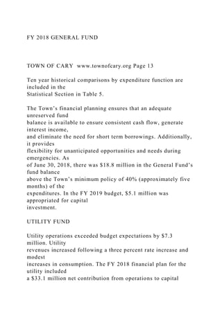 FY 2018 GENERAL FUND
TOWN OF CARY www.townofcary.org Page 13
Ten year historical comparisons by expenditure function are
included in the
Statistical Section in Table 5.
The Town’s financial planning ensures that an adequate
unreserved fund
balance is available to ensure consistent cash flow, generate
interest income,
and eliminate the need for short term borrowings. Additionally,
it provides
flexibility for unanticipated opportunities and needs during
emergencies. As
of June 30, 2018, there was $18.8 million in the General Fund’s
fund balance
above the Town’s minimum policy of 40% (approximately five
months) of the
expenditures. In the FY 2019 budget, $5.1 million was
appropriated for capital
investment.
UTILITY FUND
Utility operations exceeded budget expectations by $7.3
million. Utility
revenues increased following a three percent rate increase and
modest
increases in consumption. The FY 2018 financial plan for the
utility included
a $33.1 million net contribution from operations to capital
 