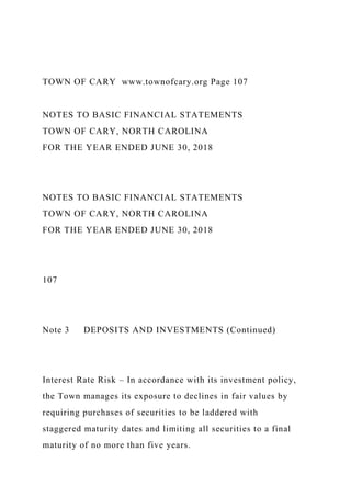 TOWN OF CARY www.townofcary.org Page 107
NOTES TO BASIC FINANCIAL STATEMENTS
TOWN OF CARY, NORTH CAROLINA
FOR THE YEAR ENDED JUNE 30, 2018
NOTES TO BASIC FINANCIAL STATEMENTS
TOWN OF CARY, NORTH CAROLINA
FOR THE YEAR ENDED JUNE 30, 2018
107
Note 3 DEPOSITS AND INVESTMENTS (Continued)
Interest Rate Risk – In accordance with its investment policy,
the Town manages its exposure to declines in fair values by
requiring purchases of securities to be laddered with
staggered maturity dates and limiting all securities to a final
maturity of no more than five years.
 
