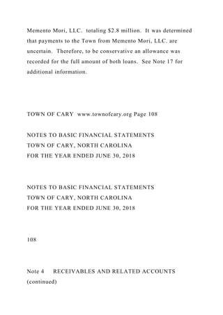 Memento Mori, LLC. totaling $2.8 million. It was determined
that payments to the Town from Memento Mori, LLC. are
uncertain. Therefore, to be conservative an allowance was
recorded for the full amount of both loans. See Note 17 for
additional information.
TOWN OF CARY www.townofcary.org Page 108
NOTES TO BASIC FINANCIAL STATEMENTS
TOWN OF CARY, NORTH CAROLINA
FOR THE YEAR ENDED JUNE 30, 2018
NOTES TO BASIC FINANCIAL STATEMENTS
TOWN OF CARY, NORTH CAROLINA
FOR THE YEAR ENDED JUNE 30, 2018
108
Note 4 RECEIVABLES AND RELATED ACCOUNTS
(continued)
 