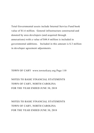 Total Governmental assets include Internal Service Fund book
value of $1.6 million. General infrastructure constructed and
donated by area developers (and acquired through
annexations) with a value of $44.4 million is included in
governmental additions. Included in this amount is $.3 million
in developer agreement adjustments.
TOWN OF CARY www.townofcary.org Page 110
NOTES TO BASIC FINANCIAL STATEMENTS
TOWN OF CARY, NORTH CAROLINA
FOR THE YEAR ENDED JUNE 30, 2018
NOTES TO BASIC FINANCIAL STATEMENTS
TOWN OF CARY, NORTH CAROLINA
FOR THE YEAR ENDED JUNE 30, 2018
 