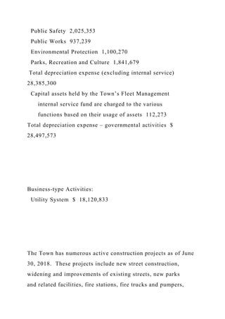 Public Safety 2,025,353
Public Works 937,239
Environmental Protection 1,100,270
Parks, Recreation and Culture 1,841,679
Total depreciation expense (excluding internal service)
28,385,300
Capital assets held by the Town’s Fleet Management
internal service fund are charged to the various
functions based on their usage of assets 112,273
Total depreciation expense – governmental activities $
28,497,573
Business-type Activities:
Utility System $ 18,120,833
The Town has numerous active construction projects as of June
30, 2018. These projects include new street construction,
widening and improvements of existing streets, new parks
and related facilities, fire stations, fire trucks and pumpers,
 