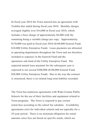 In fiscal year 2014 the Town entered into an agreement with
Toshiba that ended during fiscal year 2018. Monthly charges
averaged slightly over $14,000 in fiscal year 2018, which
includes a base charge of approximately $6,000 with the
remaining being a variable charge per copy. Approximately
$170,000 was paid in fiscal year 2018 ($160,000 General Fund,
$10,000 Utility Enterprise Fund). Lease payments are allocated
to operating departments throughout the Town and are therefore
included as expenses in the General Fund and the
operations sub-fund of the Utility Enterprise Fund. The
expected annual lease payment for the subsequent year is
expected to not exceed $200,000 ($180,000 General Fund,
$20,000 Utility Enterprise Fund). Due to the way the contract
is structured, there is no related long-term liability recorded.
The Town has numerous agreements with Wake County Public
Schools for the use of their facilities and equipment related to
Town programs. The Town is required to pay certain
rental fees according to the school fee schedule. Availability
agreements exist for individual schools and are typically for a
25-year period. There is no minimum obligation for rental
amounts since fees are based on specific needs, which are
 