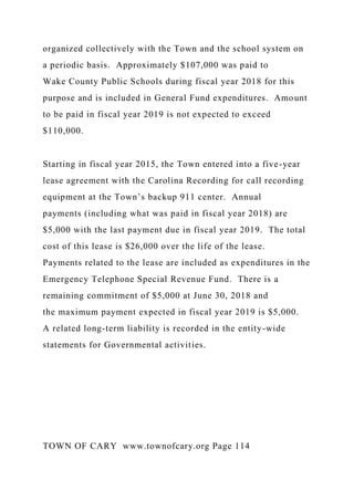 organized collectively with the Town and the school system on
a periodic basis. Approximately $107,000 was paid to
Wake County Public Schools during fiscal year 2018 for this
purpose and is included in General Fund expenditures. Amount
to be paid in fiscal year 2019 is not expected to exceed
$110,000.
Starting in fiscal year 2015, the Town entered into a five-year
lease agreement with the Carolina Recording for call recording
equipment at the Town’s backup 911 center. Annual
payments (including what was paid in fiscal year 2018) are
$5,000 with the last payment due in fiscal year 2019. The total
cost of this lease is $26,000 over the life of the lease.
Payments related to the lease are included as expenditures in the
Emergency Telephone Special Revenue Fund. There is a
remaining commitment of $5,000 at June 30, 2018 and
the maximum payment expected in fiscal year 2019 is $5,000.
A related long-term liability is recorded in the entity-wide
statements for Governmental activities.
TOWN OF CARY www.townofcary.org Page 114
 