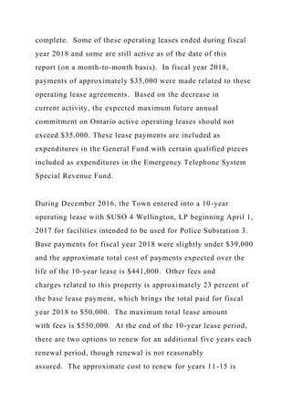 complete. Some of these operating leases ended during fiscal
year 2018 and some are still active as of the date of this
report (on a month-to-month basis). In fiscal year 2018,
payments of approximately $35,000 were made related to these
operating lease agreements. Based on the decrease in
current activity, the expected maximum future annual
commitment on Ontario active operating leases should not
exceed $35,000. These lease payments are included as
expenditures in the General Fund with certain qualified pieces
included as expenditures in the Emergency Telephone System
Special Revenue Fund.
During December 2016, the Town entered into a 10-year
operating lease with SUSO 4 Wellington, LP beginning April 1,
2017 for facilities intended to be used for Police Substation 3.
Base payments for fiscal year 2018 were slightly under $39,000
and the approximate total cost of payments expected over the
life of the 10-year lease is $441,000. Other fees and
charges related to this property is approximately 23 percent of
the base lease payment, which brings the total paid for fiscal
year 2018 to $50,000. The maximum total lease amount
with fees is $550,000. At the end of the 10-year lease period,
there are two options to renew for an additional five years each
renewal period, though renewal is not reasonably
assured. The approximate cost to renew for years 11-15 is
 