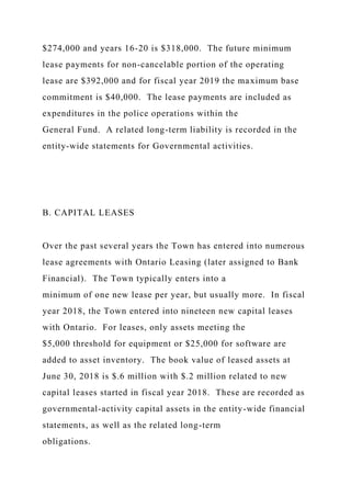 $274,000 and years 16-20 is $318,000. The future minimum
lease payments for non-cancelable portion of the operating
lease are $392,000 and for fiscal year 2019 the maximum base
commitment is $40,000. The lease payments are included as
expenditures in the police operations within the
General Fund. A related long-term liability is recorded in the
entity-wide statements for Governmental activities.
B. CAPITAL LEASES
Over the past several years the Town has entered into numerous
lease agreements with Ontario Leasing (later assigned to Bank
Financial). The Town typically enters into a
minimum of one new lease per year, but usually more. In fiscal
year 2018, the Town entered into nineteen new capital leases
with Ontario. For leases, only assets meeting the
$5,000 threshold for equipment or $25,000 for software are
added to asset inventory. The book value of leased assets at
June 30, 2018 is $.6 million with $.2 million related to new
capital leases started in fiscal year 2018. These are recorded as
governmental-activity capital assets in the entity-wide financial
statements, as well as the related long-term
obligations.
 