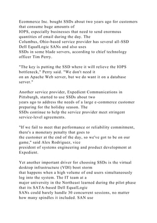 Ecommerce Inc. bought SSDs about two years ago for customers
that consume huge amounts of
IOPS, especially businesses that need to send enormous
quantities of email during the day. The
Columbus, Ohio-based service provider has several all-SSD
Dell EqualLogic SANs and also uses
SSDs in some blade servers, according to chief technology
officer Tim Perry.
"The key is putting the SSD where it will relieve the IOPS
bottleneck," Perry said. "We don't need it
on an Apache Web server, but we do want it on a database
server."
Another service provider, Expedient Communications in
Pittsburgh, started to use SSDs about two
years ago to address the needs of a large e-commerce customer
preparing for the holiday season. The
SSDs continue to help the service provider meet stringent
service-level agreements.
"If we fail to meet that performance or reliability commitment,
there's a monetary penalty that goes to
the customer at the end of the day, so we've got to be on our
game," said Alex Rodriguez, vice
president of systems engineering and product development at
Expedient.
Yet another important driver for choosing SSDs is the virtual
desktop infrastructure (VDI) boot storm
that happens when a high volume of end users simultaneously
log into the system. The IT team at a
major university in the Northeast learned during the pilot phase
that its SATA-based Dell EqualLogic
SANs could barely handle 30 concurrent sessions, no matter
how many spindles it included. SAN use
 
