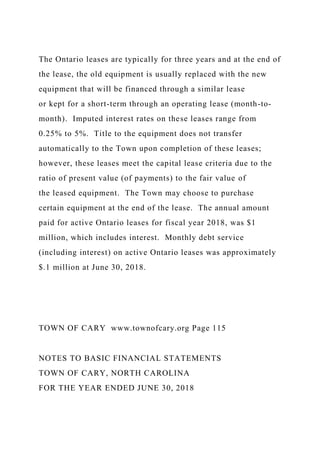 The Ontario leases are typically for three years and at the end of
the lease, the old equipment is usually replaced with the new
equipment that will be financed through a similar lease
or kept for a short-term through an operating lease (month-to-
month). Imputed interest rates on these leases range from
0.25% to 5%. Title to the equipment does not transfer
automatically to the Town upon completion of these leases;
however, these leases meet the capital lease criteria due to the
ratio of present value (of payments) to the fair value of
the leased equipment. The Town may choose to purchase
certain equipment at the end of the lease. The annual amount
paid for active Ontario leases for fiscal year 2018, was $1
million, which includes interest. Monthly debt service
(including interest) on active Ontario leases was approximately
$.1 million at June 30, 2018.
TOWN OF CARY www.townofcary.org Page 115
NOTES TO BASIC FINANCIAL STATEMENTS
TOWN OF CARY, NORTH CAROLINA
FOR THE YEAR ENDED JUNE 30, 2018
 