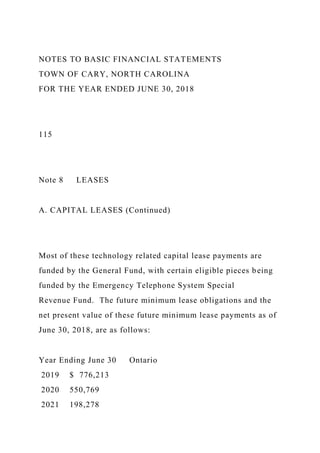 NOTES TO BASIC FINANCIAL STATEMENTS
TOWN OF CARY, NORTH CAROLINA
FOR THE YEAR ENDED JUNE 30, 2018
115
Note 8 LEASES
A. CAPITAL LEASES (Continued)
Most of these technology related capital lease payments are
funded by the General Fund, with certain eligible pieces being
funded by the Emergency Telephone System Special
Revenue Fund. The future minimum lease obligations and the
net present value of these future minimum lease payments as of
June 30, 2018, are as follows:
Year Ending June 30 Ontario
2019 $ 776,213
2020 550,769
2021 198,278
 