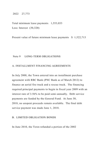 2022 27,773
Total minimum lease payments 1,553,033
Less: Interest (30,320)
Present value of future minimum lease payments $ 1,522,713
Note 9 LONG-TERM OBLIGATIONS
A. INSTALLMENT FINANCING AGREEMENTS
In July 2008, the Town entered into an installment purchase
agreement with RBC Bank (PNC Bank as of March 2012) to
finance an aerial fire truck and a rescue truck. The financing
required principal payments to begin in fiscal year 2009 with an
interest rate of 3.56% to be paid semi-annually. Debt service
payments are funded by the General Fund. At June 30,
2018, no unspent proceeds remain available. The final debt
service payment was made June 1, 2018.
B. LIMITED OBLIGATION BONDS
In June 2010, the Town refunded a portion of the 2002
 