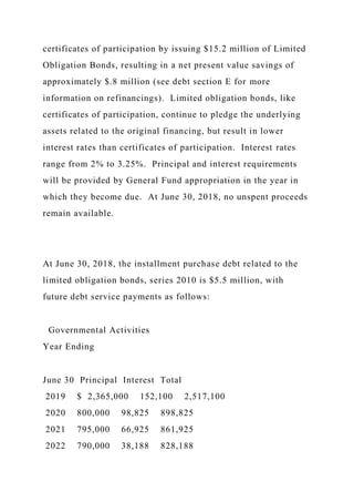 certificates of participation by issuing $15.2 million of Limited
Obligation Bonds, resulting in a net present value savings of
approximately $.8 million (see debt section E for more
information on refinancings). Limited obligation bonds, like
certificates of participation, continue to pledge the underlying
assets related to the original financing, but result in lower
interest rates than certificates of participation. Interest rates
range from 2% to 3.25%. Principal and interest requirements
will be provided by General Fund appropriation in the year in
which they become due. At June 30, 2018, no unspent proceeds
remain available.
At June 30, 2018, the installment purchase debt related to the
limited obligation bonds, series 2010 is $5.5 million, with
future debt service payments as follows:
Governmental Activities
Year Ending
June 30 Principal Interest Total
2019 $ 2,365,000 152,100 2,517,100
2020 800,000 98,825 898,825
2021 795,000 66,925 861,925
2022 790,000 38,188 828,188
 