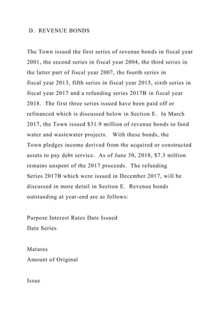 D. REVENUE BONDS
The Town issued the first series of revenue bonds in fiscal year
2001, the second series in fiscal year 2004, the third series in
the latter part of fiscal year 2007, the fourth series in
fiscal year 2013, fifth series in fiscal year 2015, sixth series in
fiscal year 2017 and a refunding series 2017B in fiscal year
2018. The first three series issued have been paid off or
refinanced which is discussed below in Section E. In March
2017, the Town issued $31.9 million of revenue bonds to fund
water and wastewater projects. With these bonds, the
Town pledges income derived from the acquired or constructed
assets to pay debt service. As of June 30, 2018, $7.3 million
remains unspent of the 2017 proceeds. The refunding
Series 2017B which were issued in December 2017, will be
discussed in more detail in Section E. Revenue bonds
outstanding at year-end are as follows:
Purpose Interest Rates Date Issued
Date Series
Matures
Amount of Original
Issue
 