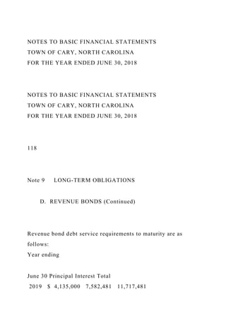 NOTES TO BASIC FINANCIAL STATEMENTS
TOWN OF CARY, NORTH CAROLINA
FOR THE YEAR ENDED JUNE 30, 2018
NOTES TO BASIC FINANCIAL STATEMENTS
TOWN OF CARY, NORTH CAROLINA
FOR THE YEAR ENDED JUNE 30, 2018
118
Note 9 LONG-TERM OBLIGATIONS
D. REVENUE BONDS (Continued)
Revenue bond debt service requirements to maturity are as
follows:
Year ending
June 30 Principal Interest Total
2019 $ 4,135,000 7,582,481 11,717,481
 