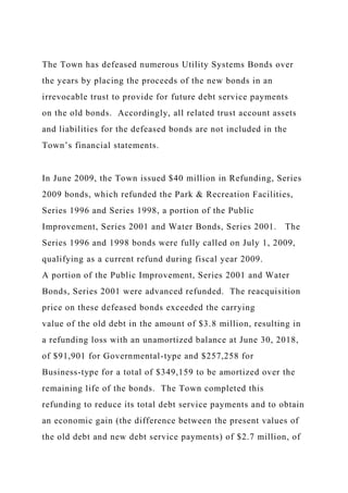 The Town has defeased numerous Utility Systems Bonds over
the years by placing the proceeds of the new bonds in an
irrevocable trust to provide for future debt service payments
on the old bonds. Accordingly, all related trust account assets
and liabilities for the defeased bonds are not included in the
Town’s financial statements.
In June 2009, the Town issued $40 million in Refunding, Series
2009 bonds, which refunded the Park & Recreation Facilities,
Series 1996 and Series 1998, a portion of the Public
Improvement, Series 2001 and Water Bonds, Series 2001. The
Series 1996 and 1998 bonds were fully called on July 1, 2009,
qualifying as a current refund during fiscal year 2009.
A portion of the Public Improvement, Series 2001 and Water
Bonds, Series 2001 were advanced refunded. The reacquisition
price on these defeased bonds exceeded the carrying
value of the old debt in the amount of $3.8 million, resulting in
a refunding loss with an unamortized balance at June 30, 2018,
of $91,901 for Governmental-type and $257,258 for
Business-type for a total of $349,159 to be amortized over the
remaining life of the bonds. The Town completed this
refunding to reduce its total debt service payments and to obtain
an economic gain (the difference between the present values of
the old debt and new debt service payments) of $2.7 million, of
 