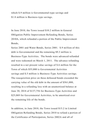which $.9 million is Governmental-type savings and
$1.8 million is Business-type savings.
In June 2010, the Town issued $10.2 million in General
Obligation Public Improvement Refunding Bonds, Series
2010A, which refunded a portion of the Public Improvement
Bonds,
Series 2001 and Water Bonds, Series 2001. $.9 million of this
debt is Governmental and the remaining $9.3 million is
Business-Type Activities. The bonds were advanced refunded
and were redeemed on March 1, 2011. The advance refunding
resulted in a net present value savings of $.6 million for the
Town of which $55,000 is Governmental Activities
savings and $.5 million is Business-Type Activities savings.
The reacquisition price on these defeased bonds exceeded the
carrying value of the old debt in the amount of $561,000,
resulting in a refunding loss with an unamortized balance at
June 30, 2018 of $137,756 for Business-Type Activities and
$25,069 for Governmental Activities, to be amortized over
the remaining life of the bonds.
In addition, in June 2010, the Town issued $15.2 in Limited
Obligation Refunding Bonds, Series 2010 to refund a portion of
the Certificates of Participation, Series 2002A and all of
 