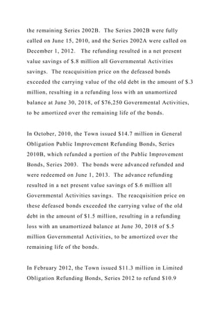 the remaining Series 2002B. The Series 2002B were fully
called on June 15, 2010, and the Series 2002A were called on
December 1, 2012. The refunding resulted in a net present
value savings of $.8 million all Governmental Activities
savings. The reacquisition price on the defeased bonds
exceeded the carrying value of the old debt in the amount of $.3
million, resulting in a refunding loss with an unamortized
balance at June 30, 2018, of $76,250 Governmental Activities,
to be amortized over the remaining life of the bonds.
In October, 2010, the Town issued $14.7 million in General
Obligation Public Improvement Refunding Bonds, Series
2010B, which refunded a portion of the Public Improvement
Bonds, Series 2003. The bonds were advanced refunded and
were redeemed on June 1, 2013. The advance refunding
resulted in a net present value savings of $.6 million all
Governmental Activities savings. The reacquisition price on
these defeased bonds exceeded the carrying value of the old
debt in the amount of $1.5 million, resulting in a refunding
loss with an unamortized balance at June 30, 2018 of $.5
million Governmental Activities, to be amortized over the
remaining life of the bonds.
In February 2012, the Town issued $11.3 million in Limited
Obligation Refunding Bonds, Series 2012 to refund $10.9
 
