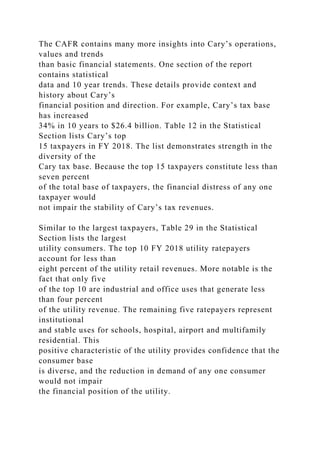 The CAFR contains many more insights into Cary’s operations,
values and trends
than basic financial statements. One section of the report
contains statistical
data and 10 year trends. These details provide context and
history about Cary’s
financial position and direction. For example, Cary’s tax base
has increased
34% in 10 years to $26.4 billion. Table 12 in the Statistical
Section lists Cary’s top
15 taxpayers in FY 2018. The list demonstrates strength in the
diversity of the
Cary tax base. Because the top 15 taxpayers constitute less than
seven percent
of the total base of taxpayers, the financial distress of any one
taxpayer would
not impair the stability of Cary’s tax revenues.
Similar to the largest taxpayers, Table 29 in the Statistical
Section lists the largest
utility consumers. The top 10 FY 2018 utility ratepayers
account for less than
eight percent of the utility retail revenues. More notable is the
fact that only five
of the top 10 are industrial and office uses that generate less
than four percent
of the utility revenue. The remaining five ratepayers represent
institutional
and stable uses for schools, hospital, airport and multifamily
residential. This
positive characteristic of the utility provides confidence that the
consumer base
is diverse, and the reduction in demand of any one consumer
would not impair
the financial position of the utility.
 