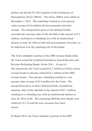 million (all but the FY 2013 portion of the Certificates of
Participation, Series 2002A). The Series 2002A were called on
December 1, 2012. The refunding resulted in a net present
value savings of $.8 million all Governmental Activities
savings. The reacquisition price on the defeased bonds
exceeded the carrying value of the old debt in the amount of $.2
million, resulting in a refunding loss with an unamortized
balance at June 30, 2018 of $49,160 Governmental Activities, to
be amortized over the remaining life of the bonds.
The Town refunded a portion of the 2004 revenue bonds when
the Town issued the Combined Enterprise System Revenue and
Revenue Refunding Bonds, Series 2013. As part of
this transaction, the Town issued $12.7 million of utility system
revenue bonds to advance refund $14.1 million of the 2004
revenue bonds. This advance refunding resulted in a net
present value savings of $1.8 million for the Town. The
reacquisition price on these defeased bonds exceeded the
carrying value of the old debt in the amount of $1.1 million,
resulting in a refunding loss with an unamortized balance at
June 30, 2018 of $0. The remaining 2004 Revenue Bonds were
called on 12/1/14 and the trust accounts have been
closed.
In March 2015, the Town refunded a portion of the 2007
 