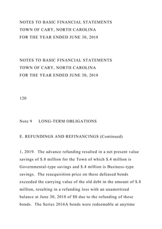 NOTES TO BASIC FINANCIAL STATEMENTS
TOWN OF CARY, NORTH CAROLINA
FOR THE YEAR ENDED JUNE 30, 2018
NOTES TO BASIC FINANCIAL STATEMENTS
TOWN OF CARY, NORTH CAROLINA
FOR THE YEAR ENDED JUNE 30, 2018
120
Note 9 LONG-TERM OBLIGATIONS
E. REFUNDINGS AND REFINANCINGS (Continued)
1, 2019. The advance refunding resulted in a net present value
savings of $.8 million for the Town of which $.4 million is
Governmental-type savings and $.4 million is Business-type
savings. The reacquisition price on these defeased bonds
exceeded the carrying value of the old debt in the amount of $.8
million, resulting in a refunding loss with an unamortized
balance at June 30, 2018 of $0 due to the refunding of these
bonds. The Series 2016A bonds were redeemable at anytime
 