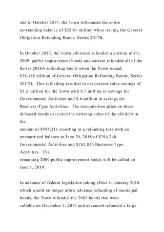 and in October 2017, the Town refinanced the entire
outstanding balance of $25.61 million when issuing the General
Obligation Refunding Bonds, Series 2017B.
In October 2017, the Town advanced refunded a portion of the
2009 public improvement bonds and current refunded all of the
Series 2016A refunding bonds when the Town issued
$28.185 million of General Obligation Refunding Bonds, Series
2017B. This refunding resulted in net present value savings of
$1.3 million for the Town with $.7 million in savings for
Governmental Activities and $.6 million in savings for
Business-Type Activities. The reacquisition price on these
defeased bonds exceeded the carrying value of the old debt in
the
amount of $594,211 resulting in a refunding loss with an
unamortized balance at June 30, 2018 of $294,248
Governmental Activities and $262,826 Business-Type
Activities. The
remaining 2009 public improvement bonds will be called on
June 1, 2019.
In advance of federal legislation taking effect in January 2018
which would no longer allow advance refunding of municipal
bonds, the Town refunded the 2007 bonds that were
callable on December 1, 2017 and advanced refunded a large
 