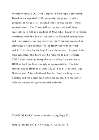 Momento Mori, LLC. filed Chapter 11 bankruptcy protection.
Based on an appraisal of the property, the property value
exceeds the value of all secured loans, including the Town's
secured loans. The Town will pursue collection of these
receivables in full as a creditor of MM, LLC, however to remain
consistent with the Town's conservative financial management
and transparent reporting practices, the Town has recorded an
allowance of $1.6 million for the HUD loan with interest
and $1.2 million for the land loan with interest. As part of the
loan agreement the Town will be required to use its future
CDBG entitlement to repay the outstanding loan amount to
HUD or fund the loan through an appropriation. The total
amount due to HUD as of June 30, 2018 is $1.3 million. See
Notes 4 and 17 for additional details. Both the long-term
liability and long-term receivable are recorded in the entity-
wide statements for governmental activities.
TOWN OF CARY www.townofcary.org Page 121
NOTES TO BASIC FINANCIAL STATEMENTS
 