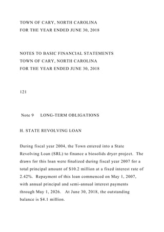 TOWN OF CARY, NORTH CAROLINA
FOR THE YEAR ENDED JUNE 30, 2018
NOTES TO BASIC FINANCIAL STATEMENTS
TOWN OF CARY, NORTH CAROLINA
FOR THE YEAR ENDED JUNE 30, 2018
121
Note 9 LONG-TERM OBLIGATIONS
H. STATE REVOLVING LOAN
During fiscal year 2004, the Town entered into a State
Revolving Loan (SRL) to finance a biosolids dryer project. The
draws for this loan were finalized during fiscal year 2007 for a
total principal amount of $10.2 million at a fixed interest rate of
2.42%. Repayment of this loan commenced on May 1, 2007,
with annual principal and semi-annual interest payments
through May 1, 2026. At June 30, 2018, the outstanding
balance is $4.1 million.
 