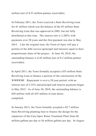 million (net of $.53 million partner receivable).
In February 2011, the Town received a State Revolving Loan
for $1 million which was the balance of the $5 million State
Revolving Loan that was approved in 2005, but not fully
distributed at that time. The interest rate is 2.205% with
payments over 20 years and the first payment was due in May
2012. Like the original loan, the Town of Apex will pay a
portion of the debt service (principal and interest) equal to their
proportionate share of the project. At June 30, 2018, the
outstanding balance is $.45 million (net of $.2 million partner
receivable).
In April 2011, the Town formally accepted a $35 million State
Revolving Loan to finance a portion of the construction of the
WWRWMF. Repayment is over a 20 year period, with an
interest rate of 2.22% and principal and interest payments began
in May 2015. As of June 30, 2018, the outstanding balance is
$28 million with all $35 million in loan draws
completed.
In January 2013, the Town formally accepted a $2.7 million
State Revolving planning loan to finance the design for the
expansion of the Cary/Apex Water Treatment Plant from 40
million gallons per day to 56 million gallons per day. In August
 