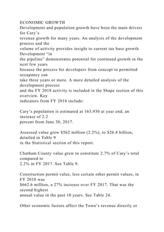 ECONOMIC GROWTH
Development and population growth have been the main drivers
for Cary’s
revenue growth for many years. An analysis of the development
process and the
volume of activity provides insight to current tax base growth.
Development “in
the pipeline” demonstrates potential for continued growth in the
next few years
because the process for developers from concept to permitted
occupancy can
take three years or more. A more detailed analysis of the
development process
and the FY 2018 activity is included in the Shape section of this
overview. Key
indicators from FY 2018 include:
Cary’s population is estimated at 163,930 at year end, an
increase of 2.2
percent from June 30, 2017.
Assessed value grew $562 million (2.2%), to $26.4 billion,
detailed in Table 9
in the Statistical section of this report.
Chatham County value grew to constitute 2.7% of Cary’s total
compared to
2.2% in FY 2017. See Table 9.
Construction permit value, less certain other permit values, in
FY 2018 was
$662.6 million, a 27% increase over FY 2017. That was the
second highest
annual value in the past 10 years. See Table 24.
Other economic factors affect the Town’s revenue directly or
 
