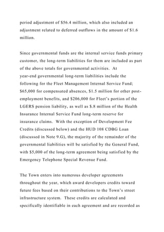period adjustment of $56.4 million, which also included an
adjustment related to deferred outflows in the amount of $1.6
million.
Since governmental funds are the internal service funds primary
customer, the long-term liabilities for them are included as part
of the above totals for governmental activities. At
year-end governmental long-term liabilities include the
following for the Fleet Management Internal Service Fund;
$65,000 for compensated absences, $1.5 million for other post-
employment benefits, and $206,000 for Fleet’s portion of the
LGERS pension liability, as well as $.8 million of the Health
Insurance Internal Service Fund long-term reserve for
insurance claims. With the exception of Development Fee
Credits (discussed below) and the HUD 108 CDBG Loan
(discussed in Note 9.G), the majority of the remainder of the
governmental liabilities will be satisfied by the General Fund,
with $5,000 of the long-term agreement being satisfied by the
Emergency Telephone Special Revenue Fund.
The Town enters into numerous developer agreements
throughout the year, which award developers credits toward
future fees based on their contributions to the Town’s street
infrastructure system. These credits are calculated and
specifically identifiable in each agreement and are recorded as
 
