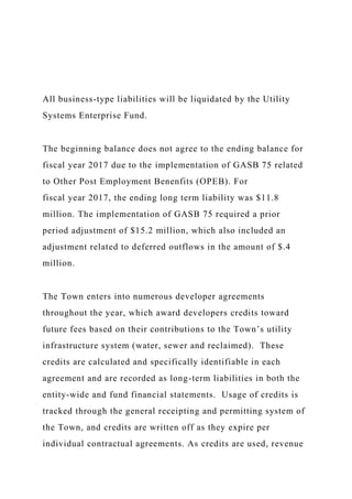 All business-type liabilities will be liquidated by the Utility
Systems Enterprise Fund.
The beginning balance does not agree to the ending balance for
fiscal year 2017 due to the implementation of GASB 75 related
to Other Post Employment Benenfits (OPEB). For
fiscal year 2017, the ending long term liability was $11.8
million. The implementation of GASB 75 required a prior
period adjustment of $15.2 million, which also included an
adjustment related to deferred outflows in the amount of $.4
million.
The Town enters into numerous developer agreements
throughout the year, which award developers credits toward
future fees based on their contributions to the Town’s utility
infrastructure system (water, sewer and reclaimed). These
credits are calculated and specifically identifiable in each
agreement and are recorded as long-term liabilities in both the
entity-wide and fund financial statements. Usage of credits is
tracked through the general receipting and permitting system of
the Town, and credits are written off as they expire per
individual contractual agreements. As credits are used, revenue
 