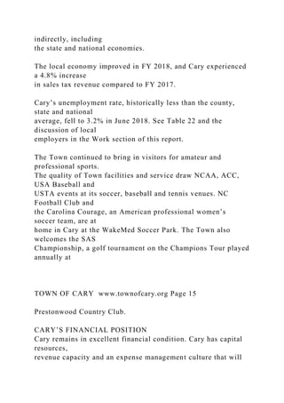 indirectly, including
the state and national economies.
The local economy improved in FY 2018, and Cary experienced
a 4.8% increase
in sales tax revenue compared to FY 2017.
Cary’s unemployment rate, historically less than the county,
state and national
average, fell to 3.2% in June 2018. See Table 22 and the
discussion of local
employers in the Work section of this report.
The Town continued to bring in visitors for amateur and
professional sports.
The quality of Town facilities and service draw NCAA, ACC,
USA Baseball and
USTA events at its soccer, baseball and tennis venues. NC
Football Club and
the Carolina Courage, an American professional women’s
soccer team, are at
home in Cary at the WakeMed Soccer Park. The Town also
welcomes the SAS
Championship, a golf tournament on the Champions Tour played
annually at
TOWN OF CARY www.townofcary.org Page 15
Prestonwood Country Club.
CARY’S FINANCIAL POSITION
Cary remains in excellent financial condition. Cary has capital
resources,
revenue capacity and an expense management culture that will
 