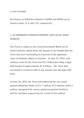 is also recorded.
Discussion on liabilities related to LGERS and OPEB can be
found in notes 12.A and 12.E, respectively.
J. AUTHORIZED UNISSUED BONDS AND LEGAL DEBT
MARGIN
The Town is subject to the Local Government Bond Act of
North Carolina, which limits the amount of net bonded debt the
Town may have outstanding to 8 percent of the appraised
value of property subject to taxation. At June 30, 2018, such
statutory limit for the Town was $2.1 billion providing a legal
debt margin of approximately $1.9 billion. The Town does
not intend to extend its debt to any amount near the legal debt
limit.
At June 30, 2018, the Town had authorized but not issued
general obligation bonds of $13.7 million, $1.8 million, and $.5
million, designated for streets, parks/recreational facilities
and fire facilities respectively for a total of $16 million.
 
