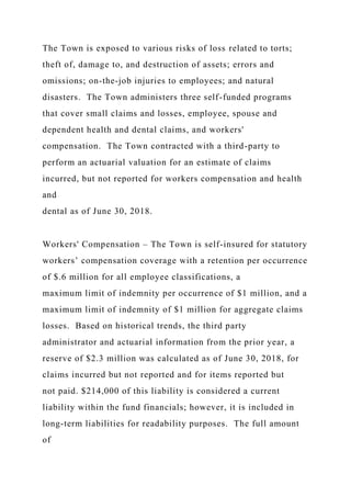 The Town is exposed to various risks of loss related to torts;
theft of, damage to, and destruction of assets; errors and
omissions; on-the-job injuries to employees; and natural
disasters. The Town administers three self-funded programs
that cover small claims and losses, employee, spouse and
dependent health and dental claims, and workers'
compensation. The Town contracted with a third-party to
perform an actuarial valuation for an estimate of claims
incurred, but not reported for workers compensation and health
and
dental as of June 30, 2018.
Workers' Compensation – The Town is self-insured for statutory
workers’ compensation coverage with a retention per occurrence
of $.6 million for all employee classifications, a
maximum limit of indemnity per occurrence of $1 million, and a
maximum limit of indemnity of $1 million for aggregate claims
losses. Based on historical trends, the third party
administrator and actuarial information from the prior year, a
reserve of $2.3 million was calculated as of June 30, 2018, for
claims incurred but not reported and for items reported but
not paid. $214,000 of this liability is considered a current
liability within the fund financials; however, it is included in
long-term liabilities for readability purposes. The full amount
of
 