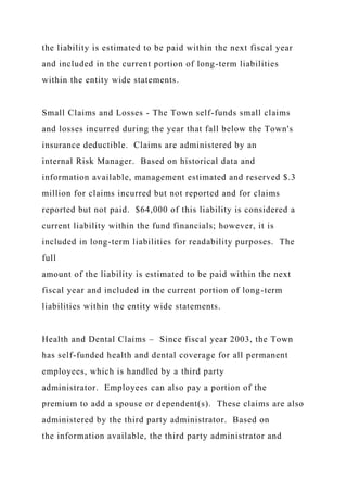 the liability is estimated to be paid within the next fiscal year
and included in the current portion of long-term liabilities
within the entity wide statements.
Small Claims and Losses - The Town self-funds small claims
and losses incurred during the year that fall below the Town's
insurance deductible. Claims are administered by an
internal Risk Manager. Based on historical data and
information available, management estimated and reserved $.3
million for claims incurred but not reported and for claims
reported but not paid. $64,000 of this liability is considered a
current liability within the fund financials; however, it is
included in long-term liabilities for readability purposes. The
full
amount of the liability is estimated to be paid within the next
fiscal year and included in the current portion of long-term
liabilities within the entity wide statements.
Health and Dental Claims – Since fiscal year 2003, the Town
has self-funded health and dental coverage for all permanent
employees, which is handled by a third party
administrator. Employees can also pay a portion of the
premium to add a spouse or dependent(s). These claims are also
administered by the third party administrator. Based on
the information available, the third party administrator and
 