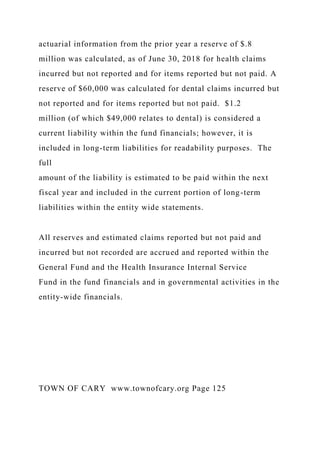 actuarial information from the prior year a reserve of $.8
million was calculated, as of June 30, 2018 for health claims
incurred but not reported and for items reported but not paid. A
reserve of $60,000 was calculated for dental claims incurred but
not reported and for items reported but not paid. $1.2
million (of which $49,000 relates to dental) is considered a
current liability within the fund financials; however, it is
included in long-term liabilities for readability purposes. The
full
amount of the liability is estimated to be paid within the next
fiscal year and included in the current portion of long-term
liabilities within the entity wide statements.
All reserves and estimated claims reported but not paid and
incurred but not recorded are accrued and reported within the
General Fund and the Health Insurance Internal Service
Fund in the fund financials and in governmental activities in the
entity-wide financials.
TOWN OF CARY www.townofcary.org Page 125
 