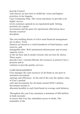 provide Council
with choices on how best to fulfill the vision and highest
priorities in the Imagine
Cary Community Plan. The vision and desire to provide even
higher service
levels continues upward on an exponential path. Setting
priorities for capital
investments and the quest for operational efficiencies have
become essential
discipline.
The core building blocks of AAA rated financial management
are in place. Town
finances are based on a solid foundation of fund balance, cash
reserves, and
manageable debt. Well maintained infrastructure and revenue
capacity exists
in the tax base and in model citizens who are here by choice.
These assets
provide Cary’s elected officials the resources to protect Cary’s
position and to
continue to provide quality services.
CASH MANAGEMENT
Cary manages the cash resources of all funds in one pool to
maximize investment
earnings and efficiency. At the end of the year the market value
of Cary’s pooled
cash and investments for all funds totaled $550.3 million.
Investment income is
allocated monthly to each fund based on average cash balances.
Throughout the year Cary maintains a minimum of $40 million
in bank accounts
to ensure that Cary has immediate access to funds. The
remainder of the
 