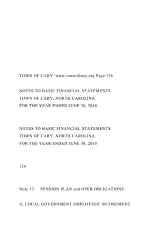 TOWN OF CARY www.townofcary.org Page 126
NOTES TO BASIC FINANCIAL STATEMENTS
TOWN OF CARY, NORTH CAROLINA
FOR THE YEAR ENDED JUNE 30, 2018
NOTES TO BASIC FINANCIAL STATEMENTS
TOWN OF CARY, NORTH CAROLINA
FOR THE YEAR ENDED JUNE 30, 2018
126
Note 12 PENSION PLAN and OPEB OBLIGATIONS
A. LOCAL GOVERNMENT EMPLOYEES’ RETIREMENT
 