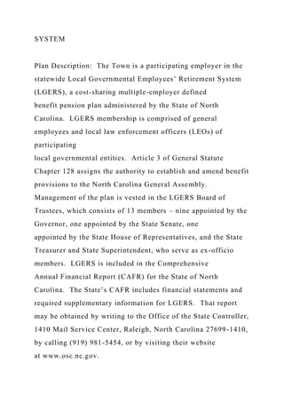 SYSTEM
Plan Description: The Town is a participating employer in the
statewide Local Governmental Employees’ Retirement System
(LGERS), a cost-sharing multiple-employer defined
benefit pension plan administered by the State of North
Carolina. LGERS membership is comprised of general
employees and local law enforcement officers (LEOs) of
participating
local governmental entities. Article 3 of General Statute
Chapter 128 assigns the authority to establish and amend benefit
provisions to the North Carolina General Assembly.
Management of the plan is vested in the LGERS Board of
Trustees, which consists of 13 members – nine appointed by the
Governor, one appointed by the State Senate, one
appointed by the State House of Representatives, and the State
Treasurer and State Superintendent, who serve as ex-officio
members. LGERS is included in the Comprehensive
Annual Financial Report (CAFR) for the State of North
Carolina. The State’s CAFR includes financial statements and
required supplementary information for LGERS. That report
may be obtained by writing to the Office of the State Controller,
1410 Mail Service Center, Raleigh, North Carolina 27699-1410,
by calling (919) 981-5454, or by visiting their website
at www.osc.nc.gov.
 
