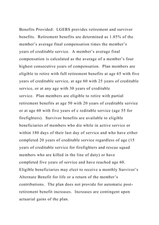Benefits Provided: LGERS provides retirement and survivor
benefits. Retirement benefits are determined as 1.85% of the
member’s average final compensation times the member’s
years of creditable service. A member’s average final
compensation is calculated as the average of a member’s four
highest consecutive years of compensation. Plan members are
eligible to retire with full retirement benefits at age 65 with five
years of creditable service, at age 60 with 25 years of creditable
service, or at any age with 30 years of creditable
service. Plan members are eligible to retire with partial
retirement benefits at age 50 with 20 years of creditable service
or at age 60 with five years of c reditable service (age 55 for
firefighters). Survivor benefits are available to eligible
beneficiaries of members who die while in active service or
within 180 days of their last day of service and who have either
completed 20 years of creditable service regardless of age (15
years of creditable service for firefighters and rescue squad
members who are killed in the line of duty) or have
completed five years of service and have reached age 60.
Eligible beneficiaries may elect to receive a monthly Survivor’s
Alternate Benefit for life or a return of the member’s
contributions. The plan does not provide for automatic post-
retirement benefit increases. Increases are contingent upon
actuarial gains of the plan.
 
