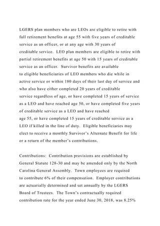 LGERS plan members who are LEOs are eligible to retire with
full retirement benefits at age 55 with five years of creditable
service as an officer, or at any age with 30 years of
creditable service. LEO plan members are eligible to retire with
partial retirement benefits at age 50 with 15 years of creditable
service as an officer. Survivor benefits are available
to eligible beneficiaries of LEO members who die while in
active service or within 180 days of their last day of service and
who also have either completed 20 years of creditable
service regardless of age, or have completed 15 years of service
as a LEO and have reached age 50, or have completed five years
of creditable service as a LEO and have reached
age 55, or have completed 15 years of creditable service as a
LEO if killed in the line of duty. Eligible beneficiaries may
elect to receive a monthly Survivor’s Alternate Benefit for life
or a return of the member’s contributions.
Contributions: Contribution provisions are established by
General Statute 128-30 and may be amended only by the North
Carolina General Assembly. Town employees are required
to contribute 6% of their compensation. Employer contributions
are actuarially determined and set annually by the LGERS
Board of Trustees. The Town’s contractually required
contribution rate for the year ended June 30, 2018, was 8.25%
 