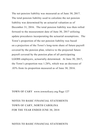 The net pension liability was measured as of June 30, 2017.
The total pension liability used to calculate the net pension
liability was determined by an actuarial valuation as of
December 31, 2016. The total pension liability was then rolled
forward to the measurement date of June 30, 2017 utilizing
update procedures incorporating the actuarial assumptions. The
Town’s proportion of the net pension liability was based
on a projection of the Town’s long-term share of future payroll
covered by the pension plan, relative to the projected future
payroll covered by the pension plan of all participating
LGERS employers, actuarially determined. At June 30, 2017,
the Town’s proportion was 1.28%, which was an decrease of
.03% from its proportion measured as of June 30, 2016.
TOWN OF CARY www.townofcary.org Page 127
NOTES TO BASIC FINANCIAL STATEMENTS
TOWN OF CARY, NORTH CAROLINA
FOR THE YEAR ENDED JUNE 30, 2018
NOTES TO BASIC FINANCIAL STATEMENTS
 