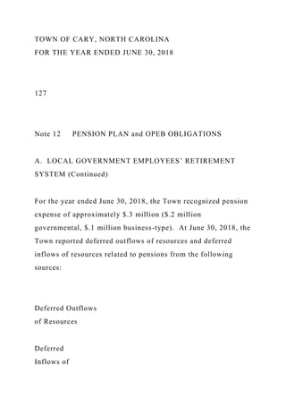 TOWN OF CARY, NORTH CAROLINA
FOR THE YEAR ENDED JUNE 30, 2018
127
Note 12 PENSION PLAN and OPEB OBLIGATIONS
A. LOCAL GOVERNMENT EMPLOYEES’ RETIREMENT
SYSTEM (Continued)
For the year ended June 30, 2018, the Town recognized pension
expense of approximately $.3 million ($.2 million
governmental, $.1 million business-type). At June 30, 2018, the
Town reported deferred outflows of resources and deferred
inflows of resources related to pensions from the following
sources:
Deferred Outflows
of Resources
Deferred
Inflows of
 