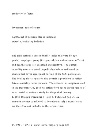 productivity factor
Investment rate of return
7.20%, net of pension plan investment
expense, including inflation
The plan currently uses mortality tables that vary by age,
gender, employee group (i.e. general, law enforcement officer)
and health status (i.e. disabled and healthy). The current
mortality rates are based on published tables and based on
studies that cover significant portion of the U.S. population.
The healthy mortality rates also contain a provision to reflect
future mortality improvements. The actuarial assumptions used
in the December 31, 2016 valuation were based on the results of
an actuarial experience study for the period January
1, 2010 through December 31, 2014. Future ad hoc COLA
amounts are not considered to be substantively automatic and
are therefore not included in the measurement.
TOWN OF CARY www.townofcary.org Page 128
 