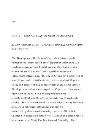 129
Note 12 PENSION PLAN and OPEB OBLIGATIONS
B. LAW ENFORCEMENT OFFICERS SPECIAL SEPARATION
ALLOWANCE
Plan Description - The Town of Cary administers a public
employee retirement system (the “Separation Allowance”), a
single-employer defined benefit pension plan that provides
retirement benefits to the Town’s qualified sworn law
enforcement officers under the age of 62 who have completed at
least 30 years of creditable service or have attained 55 years
of age and completed five or more years of creditable service.
The Separation Allowance is equal to .85 percent of the annual
equivalent of the base rate of compensation most
recently applicable to the officer for each year of creditable
service. The retirement benefits are not subject to any increases
in salary or retirement allowances that may be
authorized by the General Assembly. Article 12D of G.S.
Chapter 143 assigns the authority to establish and amend benefit
provisions to the North Carolina General Assembly. The
 