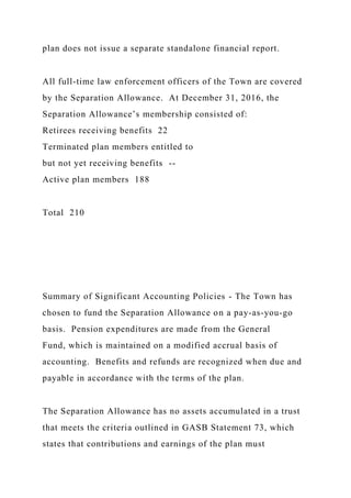 plan does not issue a separate standalone financial report.
All full-time law enforcement officers of the Town are covered
by the Separation Allowance. At December 31, 2016, the
Separation Allowance’s membership consisted of:
Retirees receiving benefits 22
Terminated plan members entitled to
but not yet receiving benefits --
Active plan members 188
Total 210
Summary of Significant Accounting Policies - The Town has
chosen to fund the Separation Allowance on a pay-as-you-go
basis. Pension expenditures are made from the General
Fund, which is maintained on a modified accrual basis of
accounting. Benefits and refunds are recognized when due and
payable in accordance with the terms of the plan.
The Separation Allowance has no assets accumulated in a trust
that meets the criteria outlined in GASB Statement 73, which
states that contributions and earnings of the plan must
 