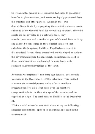 be irrevocable, pension assets must be dedicated to providing
benefits to plan members, and assets are legally protected from
the creditors and other parties. Although the Town
does dedicate funds by segregating these activities in a separate
sub-fund of the General Fund for accounting purposes, since the
assets are not invested in a qualifying trust, they
must be presented and recorded as part of General Fund activity
and cannot be considered in the actuarial valuation that
calculates the long-term liability. Fund balance related to
this sub-fund is considered committed and displayed as such on
the governmental fund balance sheet. Investments related to
these committed funds are handled in accordance with
standard investment practices of the Town.
Actuarial Assumptions – The entry age actuarial cost method
was used in the December 31, 2016 valuation. This method
allocates the actuarial present value of each member's
projected benefits on a level basis over the member's
compensation between the entry age of the member and the
expected exit age. The total pension liability in the December
31,
2016 actuarial valuation was determined using the following
actuarial assumptions, applied to all periods included in the
measurement:
 