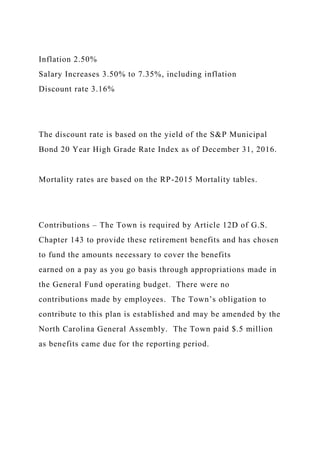 Inflation 2.50%
Salary Increases 3.50% to 7.35%, including inflation
Discount rate 3.16%
The discount rate is based on the yield of the S&P Municipal
Bond 20 Year High Grade Rate Index as of December 31, 2016.
Mortality rates are based on the RP-2015 Mortality tables.
Contributions – The Town is required by Article 12D of G.S.
Chapter 143 to provide these retirement benefits and has chosen
to fund the amounts necessary to cover the benefits
earned on a pay as you go basis through appropriations made in
the General Fund operating budget. There were no
contributions made by employees. The Town’s obligation to
contribute to this plan is established and may be amended by the
North Carolina General Assembly. The Town paid $.5 million
as benefits came due for the reporting period.
 