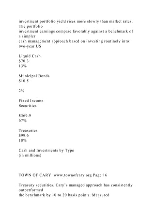 investment portfolio yield rises more slowly than market rates.
The portfolio
investment earnings compare favorably against a benchmark of
a simpler
cash management approach based on investing routinely into
two-year US
Liquid Cash
$70.3
13%
Municipal Bonds
$10.5
2%
Fixed Income
Securities
$369.9
67%
Treasuries
$99.6
18%
Cash and Investments by Type
(in millions)
TOWN OF CARY www.townofcary.org Page 16
Treasury securities. Cary’s managed approach has consistently
outperformed
the benchmark by 10 to 20 basis points. Measured
 
